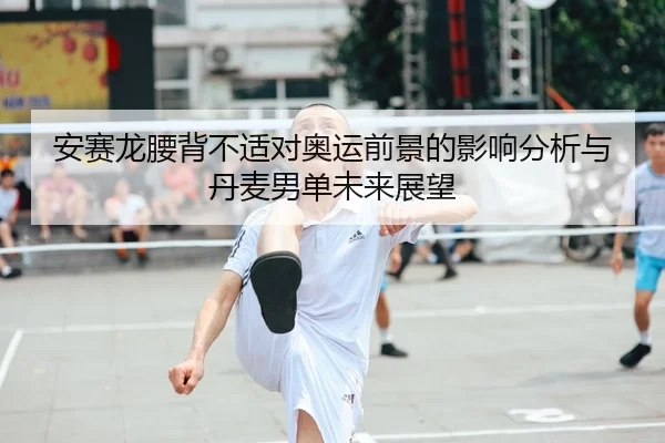 安赛龙腰背不适对奥运前景的影响分析与丹麦男单未来展望