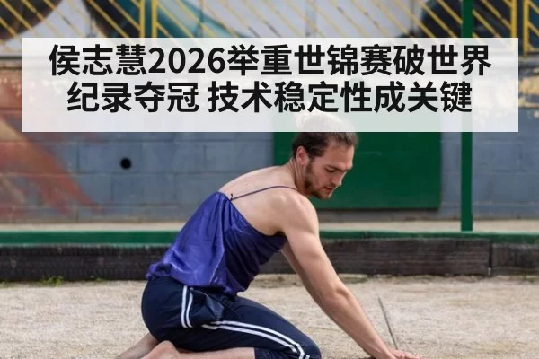 侯志慧2026举重世锦赛破世界纪录夺冠 技术稳定性成关键