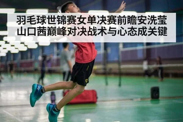 羽毛球世锦赛女单决赛前瞻安洗莹山口茜巅峰对决战术与心态成关键