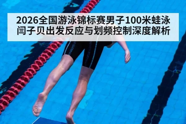 2026全国游泳锦标赛男子100米蛙泳 闫子贝出发反应与划频控制深度解析